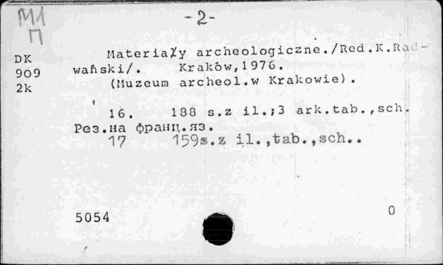 ﻿М4 n
DK 909 2к
~2-
MateriaXy archeologiczne ./Red . К .Ra«, wafiski/. Krakow,1976.
(Muzeum archeol.w Krakowie).
16.	188 s.z il.,3 ark.tab.,sch.
Рез.на фраіщ.яз.
17	159s.z il.,tab.,sch..
5054
0